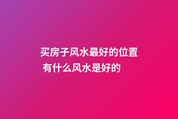 买房子风水最好的位置 有什么风水是好的